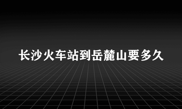 长沙火车站到岳麓山要多久