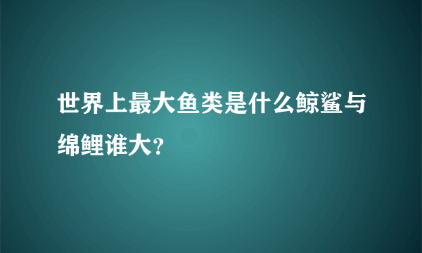 世界上最大鱼类是什么鲸鲨与绵鲤谁大？