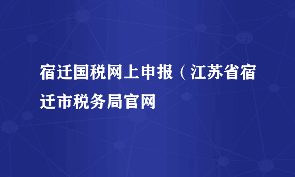 宿迁国税网上申报（江苏省宿迁市税务局官网