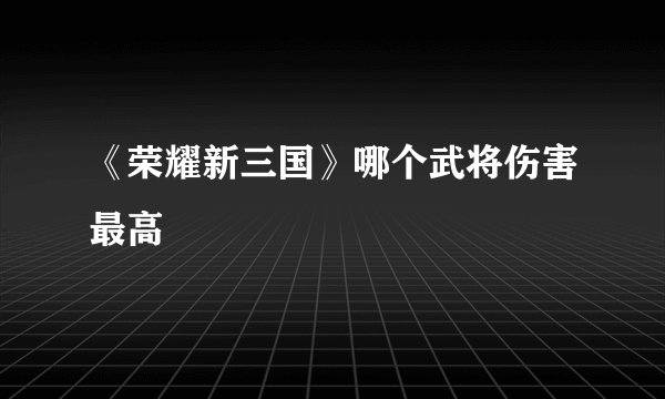 《荣耀新三国》哪个武将伤害最高