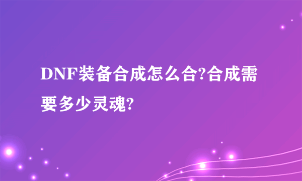 DNF装备合成怎么合?合成需要多少灵魂?