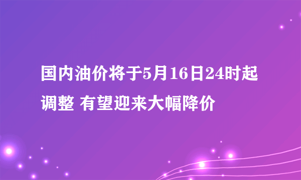 国内油价将于5月16日24时起调整 有望迎来大幅降价