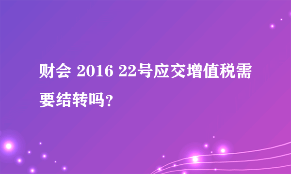 财会 2016 22号应交增值税需要结转吗？