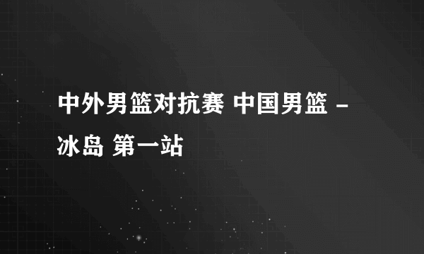 中外男篮对抗赛 中国男篮 - 冰岛 第一站