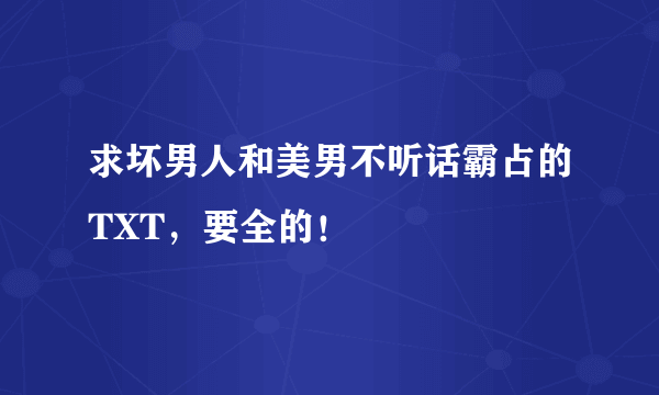 求坏男人和美男不听话霸占的TXT，要全的！