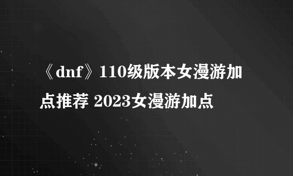 《dnf》110级版本女漫游加点推荐 2023女漫游加点