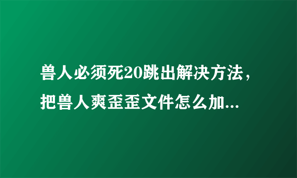 兽人必须死20跳出解决方法，把兽人爽歪歪文件怎么加到游戏根目录里，各位大神知道的请说详细一点！