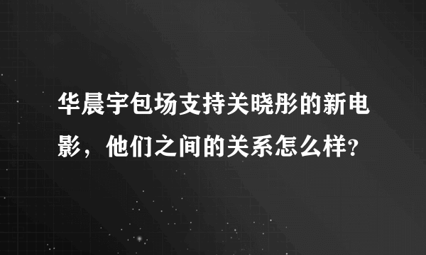 华晨宇包场支持关晓彤的新电影，他们之间的关系怎么样？