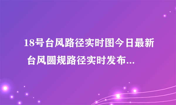 18号台风路径实时图今日最新 台风圆规路径实时发布系统最新路径