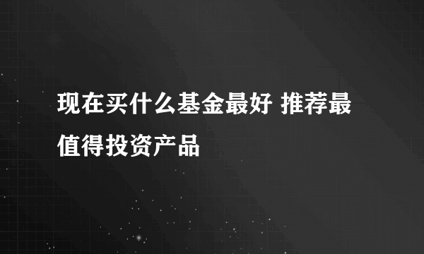 现在买什么基金最好 推荐最值得投资产品