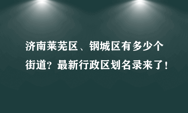 济南莱芜区、钢城区有多少个街道？最新行政区划名录来了！