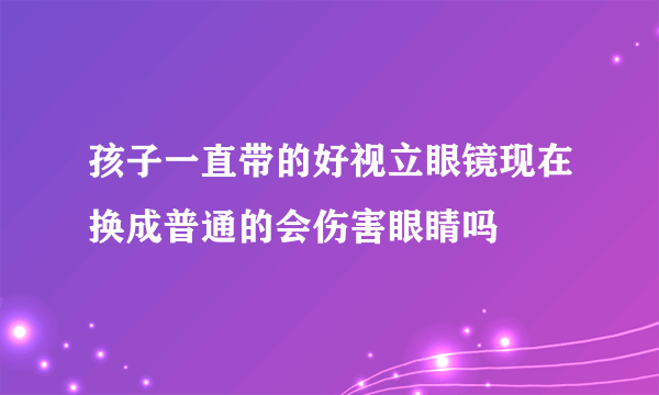 孩子一直带的好视立眼镜现在换成普通的会伤害眼睛吗