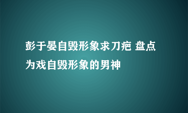 彭于晏自毁形象求刀疤 盘点为戏自毁形象的男神