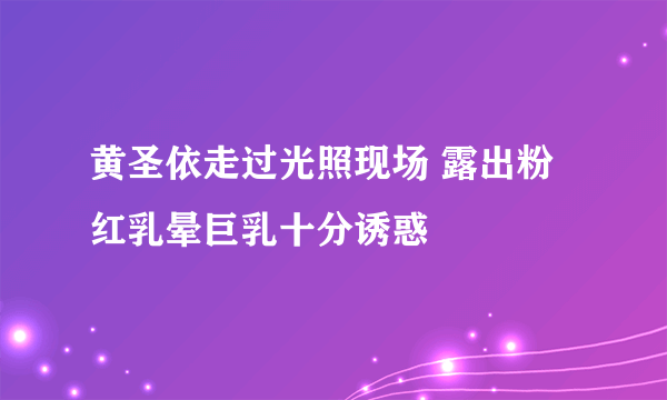 黄圣依走过光照现场 露出粉红乳晕巨乳十分诱惑