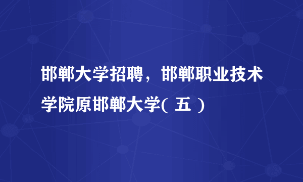 邯郸大学招聘，邯郸职业技术学院原邯郸大学( 五 )