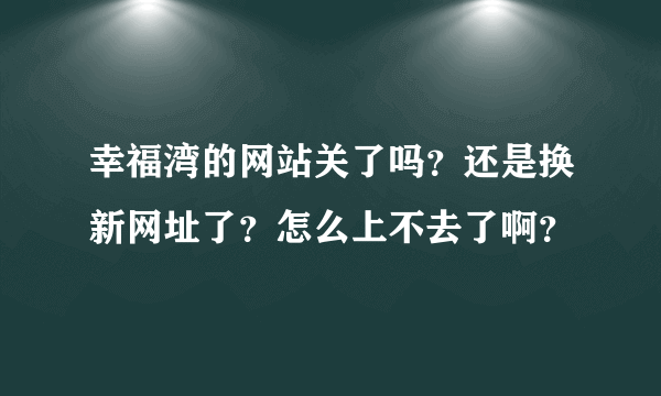 幸福湾的网站关了吗？还是换新网址了？怎么上不去了啊？