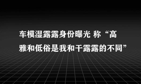 车模湿露露身份曝光 称“高雅和低俗是我和干露露的不同”