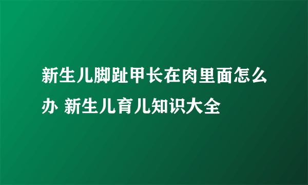 新生儿脚趾甲长在肉里面怎么办 新生儿育儿知识大全