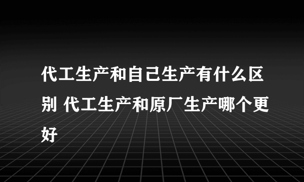 代工生产和自己生产有什么区别 代工生产和原厂生产哪个更好