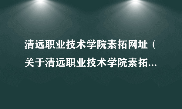 清远职业技术学院素拓网址（关于清远职业技术学院素拓网址的简介）