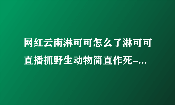 网红云南淋可可怎么了淋可可直播抓野生动物简直作死-网红-飞外网