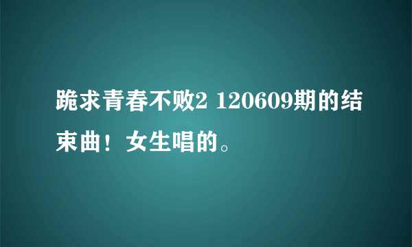 跪求青春不败2 120609期的结束曲！女生唱的。