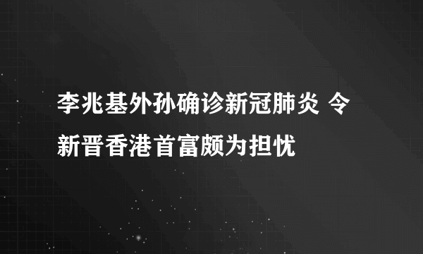 李兆基外孙确诊新冠肺炎 令新晋香港首富颇为担忧