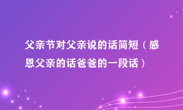 父亲节对父亲说的话简短（感恩父亲的话爸爸的一段话）