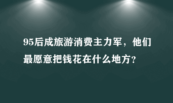 95后成旅游消费主力军，他们最愿意把钱花在什么地方？