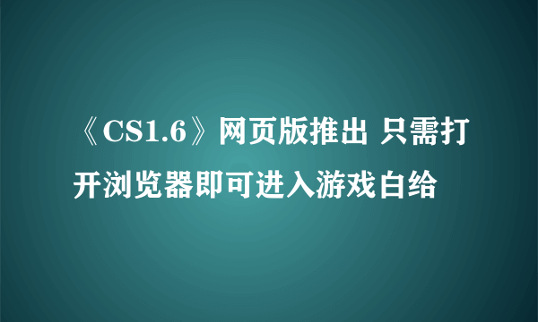 《CS1.6》网页版推出 只需打开浏览器即可进入游戏白给