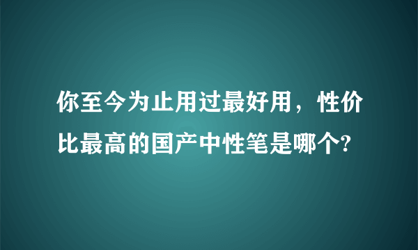 你至今为止用过最好用，性价比最高的国产中性笔是哪个?