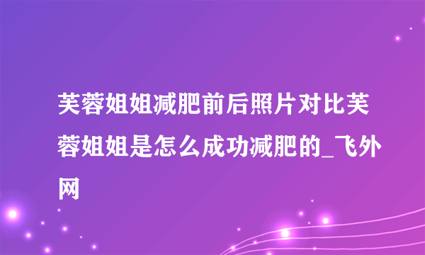 芙蓉姐姐减肥前后照片对比芙蓉姐姐是怎么成功减肥的_飞外网