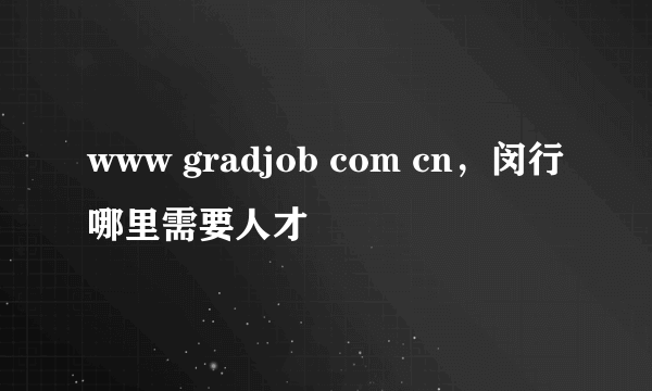 www gradjob com cn，闵行哪里需要人才