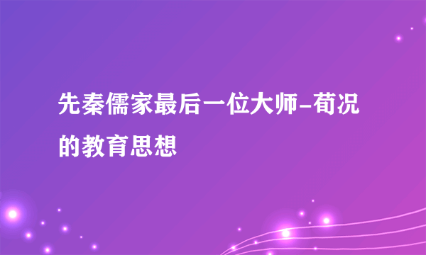 先秦儒家最后一位大师-荀况的教育思想