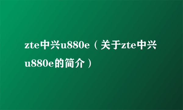 zte中兴u880e（关于zte中兴u880e的简介）