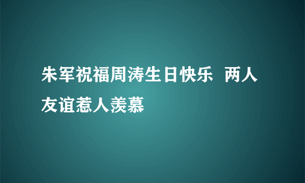 朱军祝福周涛生日快乐  两人友谊惹人羡慕