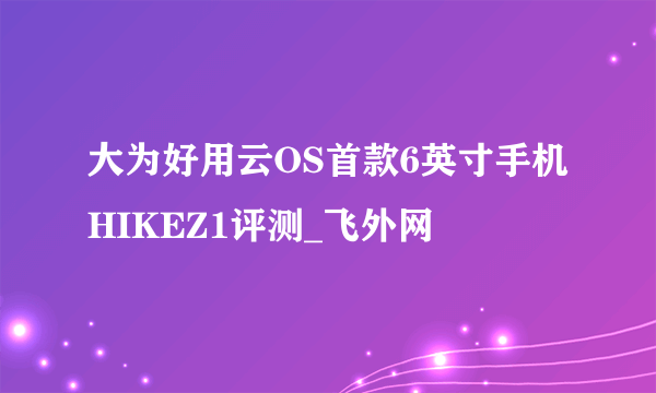 大为好用云OS首款6英寸手机HIKEZ1评测_飞外网