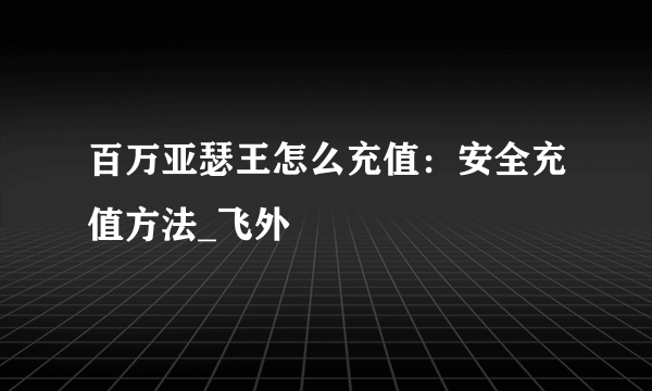 百万亚瑟王怎么充值：安全充值方法_飞外