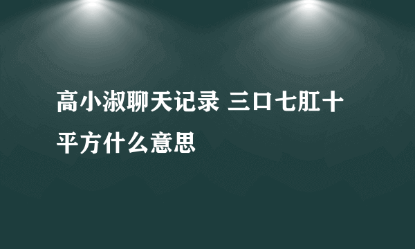 高小淑聊天记录 三口七肛十平方什么意思