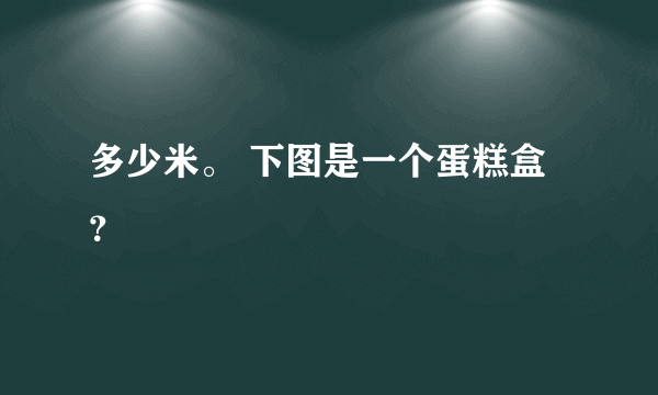 多少米。 下图是一个蛋糕盒？