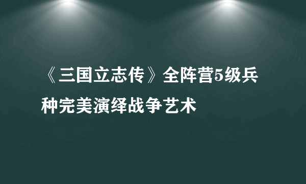 《三国立志传》全阵营5级兵种完美演绎战争艺术