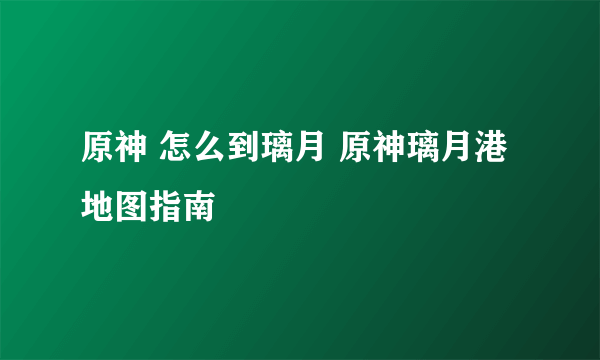 原神 怎么到璃月 原神璃月港地图指南