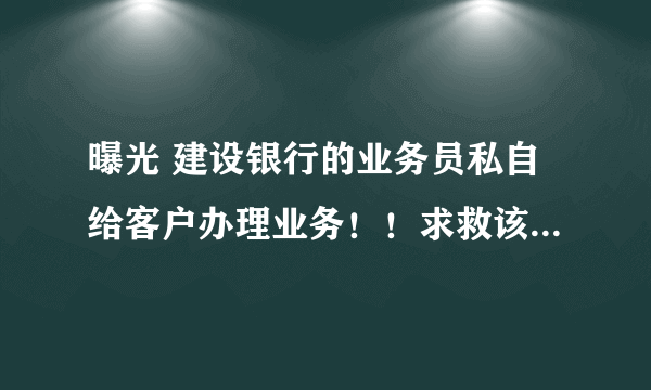 曝光 建设银行的业务员私自给客户办理业务！！求救该怎么办@