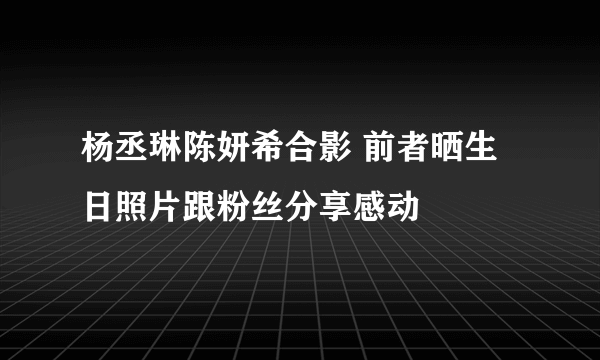 杨丞琳陈妍希合影 前者晒生日照片跟粉丝分享感动