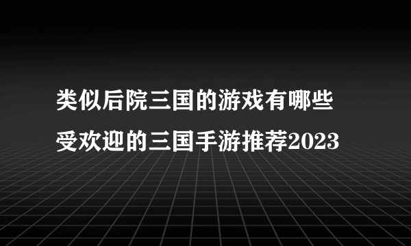 类似后院三国的游戏有哪些 受欢迎的三国手游推荐2023