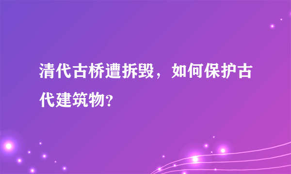 清代古桥遭拆毁，如何保护古代建筑物？