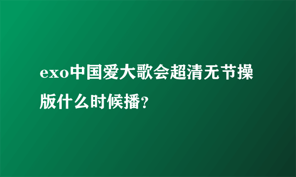 exo中国爱大歌会超清无节操版什么时候播？