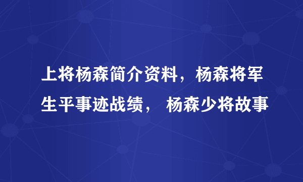 上将杨森简介资料，杨森将军生平事迹战绩， 杨森少将故事