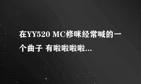 在YY520 MC修咪经常喊的一个曲子 有啦啦啦啦啦啦 啦啦啦啦啦 的 求曲名 各位大虾 给力点