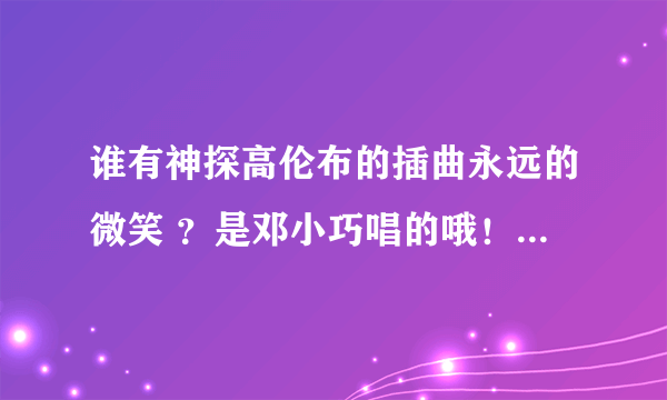 谁有神探高伦布的插曲永远的微笑 ？是邓小巧唱的哦！谢谢~~~